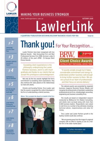 MAKING YOUR BUSINESS STRONGER
www.lawlerpartners.com.au

AUTUMN 2006

LawlerLink
A QUARTERLY PUBLICATION OUTLINING RELEVANT BUSINESS ISSUES FOR YOU

p2
CONSULTING
Executive Share
Plans

p3
BUSINESS SERVICES
Investment &
Support

p4
HAPPENINGS @
LAWLER PARTNERS

Thank you! For Your Recognition...
Lawler Partners have been recognised with two
National Awards - Best Accounting Firm and Best
Professional Services Firm 2006 (turnover under $
20 million) at this year’s BRW - St George Client
Choice Awards.

Exceeding client expectations is the
philosophy underpinning the Lawler
Partners business, and it is with much
gratitude and thanks to our clients that we
accept this prestigious acknowledgement.

p5

Not only do the two awards highlight the firm’s
commitment to exceeding client expectations, they
also reinforce the value placed on the relationships
we hold with clients.

PICTURE GALLERY
Kerry O’Keeffe Aussie BBQ

Director and founding Partner, Terry Lawler, said
that the awards recognised the culture developed in
the firm of understanding a clients business.

p6
CLIENT PROFILE
The Bavarian
Hospitality Group

p7
CLIENT PROFILE
Continued

p8
TAX CALENDAR
WORKCHOICES
The New Regime

Issue 9

“It sounds simple enough but it takes
considerable commitment and energy to
understand another business well enough
to bring further success to them. We are
very proud of our team of professionals
and their focus on service delivery.”
The national awards were presented by respected
business magazine Business Review Weekly and
recognise the achievements of Australia’s outstanding
professional service firms, including legal, accounting,
engineering and business consulting firms.

Below: Terry accepts the Award on behalf of the firm.
The results are based on independent research
conducted by Melbourne firm Beaton Consulting,
and clients were surveyed along with more than
6,500 business leaders. Respondents were asked
to rate firms on a number of key attributes including
technical advice, responsiveness and value for
money.
Terry Lawler said Lawler Partners growth in the
Sydney market would also continue.
“We are growing away from the image of a regional
company with an office in Sydney to one of a midtier firm in the wider market place.”

For further information visit

www.brw.com.au

 