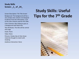 Study Skills
Screen: _1_ of _24_


Screen Description: The Title Screen
                                              Study Skills: Useful
Background: The background will be a
very simple color scheme not designed
                                             Tips for the 7th Grade
to detract from the information, such
as the color scheme used for this slide.
Color Schemes: Blue fading to grey as
a background with black text.
Text Attributes: The title will be central
and Large
Audio: None
Video: None
Pictures: Simply clip art that shows
materials thought to match with
studying
Audience Interaction: None
 
