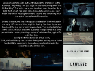 Establishing shots and L-cut’s, introducing the characters to the
audience. “My daddy says you boys are the worst things ever that
hit Franking.” The main characters stand out from the other by a
bold flash which had been edited in and change in colour from
black and white. Pausing for under a second and continuing with
the rest of the trailers told narrative.
Due to the costume and setting we can establish the film is set in
the early 20th century, West Virginia. During this time, liquor was
illegal and the law was broken by gangsters.. This is all established
in the trailer. This will allow the audience to experience this time
period in the cinema, creating a sense of unknown fear, typical for
a thriller film.
stating the film is based on a true story,
Dark, dull and cloudy shots shown through fast editing in the trailer
but build the suspense in the audience and conforms to the
conventions of a thriller film.
 