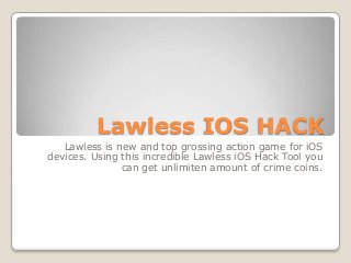 Lawless IOS HACK
Lawless is new and top grossing action game for iOS
devices. Using this incredible Lawless iOS Hack Tool you
can get unlimiten amount of crime coins.

 