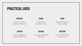 PRACTICALUSES
MERCURY
It’s the smallest
planet of them all
VENUS
Venus has a
beautiful name
MARS
Despite being red,
Mars is cold
JUPITER
It’s the biggest
planet of them all
SATURN
It’s a gas giant and
has rings
NEPTUNE
It’s the farthest one
from the Sun
 