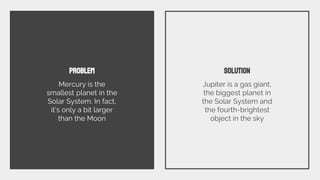 PROBLEM
Mercury is the
smallest planet in the
Solar System. In fact,
it’s only a bit larger
than the Moon
SOLUTION
Jupiter is a gas giant,
the biggest planet in
the Solar System and
the fourth-brightest
object in the sky
 