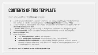 Here’s what you’ll find in this Slidesgo template:
1. A slide structure based on a lesson, which you can easily adapt to your needs. For more
info on how to edit the template, please visit Slidesgo School or read our FAQs.
2. An assortment of pictures that are suitable for use in the presentation can be found in the
alternative resources slide.
3. A thanks slide, which you must keep so that proper credits for our design are given.
4. A resources slide, where you’ll find links to all the elements used in the template.
5. Instructions for use.
6. Final slides with:
● The fonts and colors used in the template.
● More infographic resources, whose size and color can be edited.
● Sets of customizable icons of the following themes: general, business, avatar,
creative process, education, help & support, medical, nature, performing arts, SEO
& marketing, and teamwork.
CONTENTSOFTHISTEMPLATE
Youcandeletethisslidewhenyou’redoneeditingthepresentation.
 