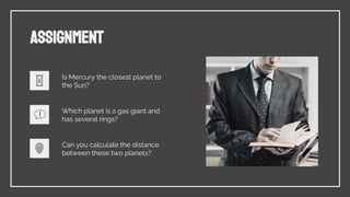 ASSIGNMENT
Is Mercury the closest planet to
the Sun?
Which planet is a gas giant and
has several rings?
Can you calculate the distance
between these two planets?
 