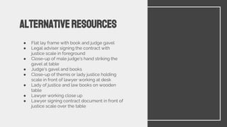 ● Flat lay frame with book and judge gavel
● Legal adviser signing the contract with
justice scale in foreground
● Close-up of male judge's hand striking the
gavel at table
● Judge's gavel and books
● Close-up of themis or lady justice holding
scale in front of lawyer working at desk
● Lady of justice and law books on wooden
table
● Lawyer working close up
● Lawyer signing contract document in front of
justice scale over the table
Alternativeresources
 