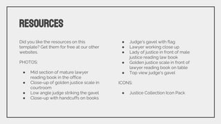 Did you like the resources on this
template? Get them for free at our other
websites.
PHOTOS:
● Mid section of mature lawyer
reading book in the office
● Close-up of golden justice scale in
courtroom
● Low angle judge striking the gavel
● Close-up with handcuffs on books
● Judge's gavel with flag
● Lawyer working close up
● Lady of justice in front of male
justice reading law book
● Golden justice scale in front of
lawyer reading book on table
● Top view judge's gavel
ICONS:
● Justice Collection Icon Pack
RESOURCES
 