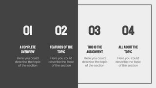 ACOMPLETE
OVERVIEW
Here you could
describe the topic
of the section
FEATURESOFTHE
TOPIC
Here you could
describe the topic
of the section
THISISTHE
ASSIGNMENT
Here you could
describe the topic
of the section
ALLABOUTTHE
TOPIC
Here you could
describe the topic
of the section
01 04
03
02
 