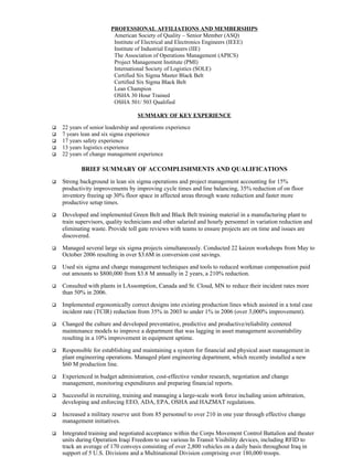 PROFESSIONAL AFFILIATIONS AND MEMBERSHIPS
                         American Society of Quality – Senior Member (ASQ)
                         Institute of Electrical and Electronics Engineers (IEEE)
                         Institute of Industrial Engineers (IIE)
                         The Association of Operations Management (APICS)
                         Project Management Institute (PMI)
                         International Society of Logistics (SOLE)
                         Certified Six Sigma Master Black Belt
                         Certified Six Sigma Black Belt
                         Lean Champion
                         OSHA 30 Hour Trained
                         OSHA 501/ 503 Qualified

                                    SUMMARY OF KEY EXPERIENCE

   22 years of senior leadership and operations experience
   7 years lean and six sigma experience
   17 years safety experience
   13 years logistics experience
   22 years of change management experience

            BRIEF SUMMARY OF ACCOMPLISHMENTS AND QUALIFICATIONS
   Strong background in lean six sigma operations and project management accounting for 15%
    productivity improvements by improving cycle times and line balancing, 35% reduction of on floor
    inventory freeing up 30% floor space in affected areas through waste reduction and faster more
    productive setup times.

   Developed and implemented Green Belt and Black Belt training material in a manufacturing plant to
    train supervisors, quality technicians and other salaried and hourly personnel in variation reduction and
    eliminating waste. Provide toll gate reviews with teams to ensure projects are on time and issues are
    discovered.

   Managed several large six sigma projects simultaneously. Conducted 22 kaizen workshops from May to
    October 2006 resulting in over $3.6M in conversion cost savings.

   Used six sigma and change management techniques and tools to reduced workman compensation paid
    out amounts to $800,000 from $3.8 M annually in 2 years, a 210% reduction.

   Consulted with plants in LAssomption, Canada and St. Cloud, MN to reduce their incident rates more
    than 50% in 2006.

   Implemented ergonomically correct designs into existing production lines which assisted in a total case
    incident rate (TCIR) reduction from 35% in 2003 to under 1% in 2006 (over 3,000% improvement).

   Changed the culture and developed preventative, predictive and productive/reliability centered
    maintenance models to improve a department that was lagging in asset management accountability
    resulting in a 10% improvement in equipment uptime.

   Responsible for establishing and maintaining a system for financial and physical asset management in
    plant engineering operations. Managed plant engineering department, which recently installed a new
    $60 M production line.

   Experienced in budget administration, cost-effective vendor research, negotiation and change
    management, monitoring expenditures and preparing financial reports.

   Successful in recruiting, training and managing a large-scale work force including union arbitration,
    developing and enforcing EEO, ADA, EPA, OSHA and HAZMAT regulations.

   Increased a military reserve unit from 85 personnel to over 210 in one year through effective change
    management initiatives.

   Integrated training and negotiated acceptance within the Corps Movement Control Battalion and theater
    units during Operation Iraqi Freedom to use various In Transit Visibility devices, including RFID to
    track an average of 170 convoys consisting of over 2,800 vehicles on a daily basis throughout Iraq in
    support of 5 U.S. Divisions and a Multinational Division comprising over 180,000 troops.
 