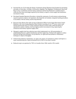    Increased the use of rail within the theater of operations during Operation Iraqi Freedom by developing
    rail nodes in Umm Qasr, Al Hillah, Ad Diwaniya, Baghdad, Taji, Baghdadi, Al Habaniyah, Mosul and
    Bayji in Iraq. Coordinated with host nation contractors and the Iraqi Railroad to complete projects
    within the time frame and budget required by the military to improve critical supply and sustainment
    movement to troops.

   Developed Standard Operation Procedures, initiated the statements of work/contracts and purchasing
    requests required to improve rail operations. Developed the rail schedule, integrated tracking procedures
    in accordance with the military and the Iraqi Railroad.

   Received Army Bronze Star while serving as Operations Officer for the largest Movement Control
    Battalion in the Army during Operation Iraqi Freedom consisting of over 377 active, reserve and
    national guard troops and 115 civilian contractors placed at critical nodes within the theater of
    operations to achieve visibility of all rail, highway and air movements in Iraq, improving the
    commercial and military logistical supply chain.

   Managed a supplier lead time reduction team which implemented over 100 memorandums of
    understanding between a global manufacturer and their supply base. Worked with suppliers to reduce
    lead time through lean techniques, set up reduction, six sigma and total productive maintenance
    techniques to improve throughput.

   Utilized total productive maintenance, six sigma, lean, theory of constraints to analyze and improve a
    major manufacturing line. Improved productivity by 360% in less than 6 months.

   Reduced scrap in an operation by 720% in 6 months (from 180k/ month to 25k/ month)
 