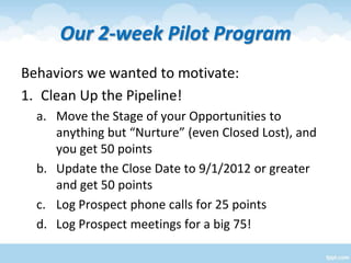 Our 2-week Pilot Program
Behaviors we wanted to motivate:
1. Clean Up the Pipeline!
a. Move the Stage of your Opportunitie...
