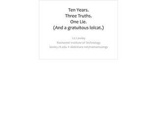 Ten	
  Years.	
   
Three	
  Truths.	
   
One	
  Lie. 
(And	
  a	
  gratuitous	
  lolcat.)
Liz	
  Lawley	
  
Rochester	
  Institute	
  of	
  Technology	
  
lawley.rit.edu	
  •	
  slideshare.net/mamamusings
 