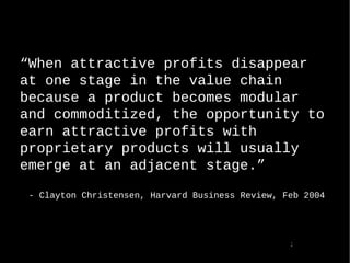  When attractive profits disappear at one stage in the value chain because a product becomes modular and commoditized, the opportunity to earn attractive profits with proprietary products will usually emerge at an adjacent stage. - Clayton Christensen, Harvard Business Review, Feb 2004  