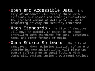 Open and Accessible Data  -  the City of Vancouver will freely share with citizens, businesses and other jurisdictions the greatest amount of data possible while respecting privacy and security concerns; Open Standards  -  the City of Vancouver will move as quickly as possible to adopt prevailing open standards for data, documents, maps, and other formats of media; Open Source Software  -  the City of Vancouver, when replacing existing software or considering new applications, will place open source software on an equal footing with commercial systems during procurement cycles;   