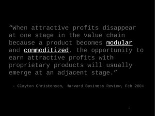  When attractive profits disappear at one stage in the value chain because a product becomes  modular  and  commoditized , the opportunity to earn attractive profits with proprietary products will usually emerge at an adjacent stage. - Clayton Christensen, Harvard Business Review, Feb 2004  