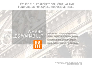 Riveles Wahab is a boutique law firm representing
hedge and private equity funds, investment
managers, startups, creative businesses, technology
companies, and other ventures. We are dedicated to
providing sophisticated, strategic and responsive
counsel delivered in an efficient and cost-effective
manner. Our attorneys thrive on finding innovative,
high-value solutions to our clients’ unique challenges
and watching their ventures succeed.
WE ARE
RIVELES WAHAB LLP
40 WALL STREET, FLOOR 28, NEW YORK, NY 10005
212-785-0076 | INFO@RANDWLAWFIRM.COM
WWW.RANDWLAWFIRM.COM
LAWLINE CLE: CORPORATE STRUCTURING AND
FUNDRAISING FOR SINGLE PURPOSE VEHICLES
 