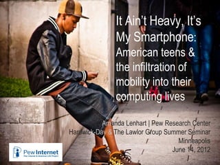 It Ain’t Heavy, It’s
My Smartphone:
American teens &
the infiltration of
mobility into their
computing lives
Amanda Lenhart | Pew Research Center
Hardwick-Day & The Lawlor Group Summer Seminar
Minneapolis
June 14, 2012
 