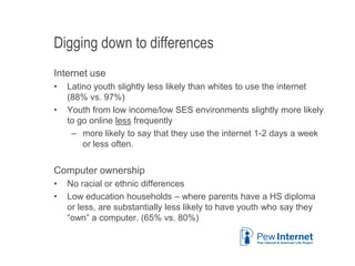 Digging down to differences
Internet use
• Latino youth slightly less likely than whites to use the internet
(88% vs. 97%)
• Youth from low income/low SES environments slightly more likely
to go online less frequently
– more likely to say that they use the internet 1-2 days a week
or less often.
Computer ownership
• No racial or ethnic differences
• Low education households – where parents have a HS diploma
or less, are substantially less likely to have youth who say they
“own” a computer. (65% vs. 80%)
6/12/2013 10
 