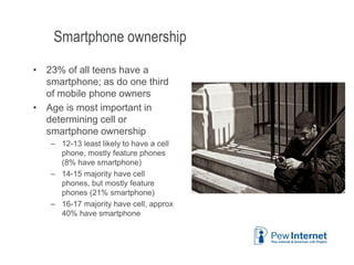 Smartphone ownership
• 23% of all teens have a
smartphone; as do one third
of mobile phone owners
• Age is most important in
determining cell or
smartphone ownership
– 12-13 least likely to have a cell
phone, mostly feature phones
(8% have smartphone)
– 14-15 majority have cell
phones, but mostly feature
phones (21% smartphone)
– 16-17 majority have cell, approx
40% have smartphone
6/12/2013 16
 