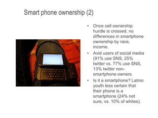 Smart phone ownership (2)
• Once cell ownership
hurdle is crossed, no
differences in smartphone
ownership by race,
income.
• Avid users of social media
(91% use SNS, 25%
twitter vs. 77% use SNS,
13% twitter non-
smartphone owners
• Is it a smartphone? Latino
youth less certain that
their phone is a
smartphone (24% not
sure, vs. 10% of whites).
6/12/2013 17
 