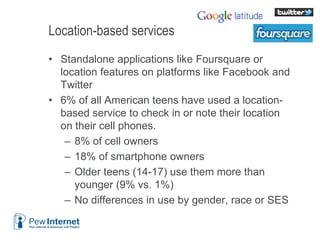 Location-based services
• Standalone applications like Foursquare or
location features on platforms like Facebook and
Twitter
• 6% of all American teens have used a location-
based service to check in or note their location
on their cell phones.
– 8% of cell owners
– 18% of smartphone owners
– Older teens (14-17) use them more than
younger (9% vs. 1%)
– No differences in use by gender, race or SES
6/12/2013 19
 