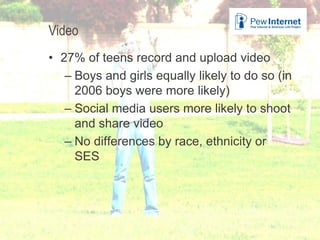 Video
• 27% of teens record and upload video
– Boys and girls equally likely to do so (in
2006 boys were more likely)
– Social media users more likely to shoot
and share video
– No differences by race, ethnicity or
SES
26
 