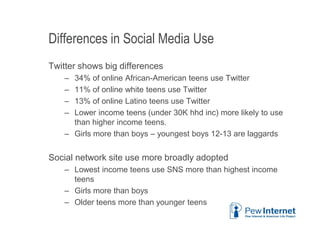 Differences in Social Media Use
Twitter shows big differences
– 34% of online African-American teens use Twitter
– 11% of online white teens use Twitter
– 13% of online Latino teens use Twitter
– Lower income teens (under 30K hhd inc) more likely to use
than higher income teens.
– Girls more than boys – youngest boys 12-13 are laggards
Social network site use more broadly adopted
– Lowest income teens use SNS more than highest income
teens
– Girls more than boys
– Older teens more than younger teens
6/12/2013 32
 