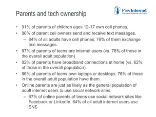 Parents and tech ownership
• 91% of parents of children ages 12-17 own cell phones,
• 86% of parent cell owners send and receive text messages.
– 84% of all adults have cell phones; 76% of them exchange
text messages.
• 87% of parents of teens are internet users (vs. 78% of those in
the overall adult population)
• 82% of parents have broadband connections at home (vs. 62%
of those in the overall population).
• 86% of parents of teens own laptops or desktops; 76% of those
in the overall adult population have them.
• Online parents are just as likely as the general population of
adult internet users to use social network sites;
– 67% of online parents of teens use social network sites like
Facebook or LinkedIn; 64% of all adult internet users use
SNS
6/12/2013 41
 