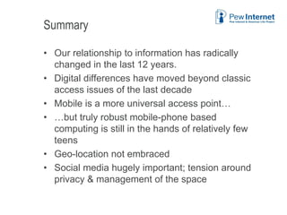 Summary
• Our relationship to information has radically
changed in the last 12 years.
• Digital differences have moved beyond classic
access issues of the last decade
• Mobile is a more universal access point…
• …but truly robust mobile-phone based
computing is still in the hands of relatively few
teens
• Geo-location not embraced
• Social media hugely important; tension around
privacy & management of the space
6/12/2013 45
 