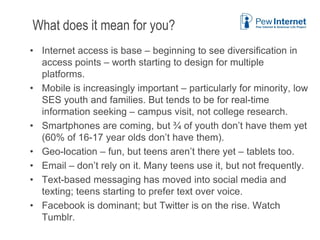 What does it mean for you?
• Internet access is base – beginning to see diversification in
access points – worth starting to design for multiple
platforms.
• Mobile is increasingly important – particularly for minority, low
SES youth and families. But tends to be for real-time
information seeking – campus visit, not college research.
• Smartphones are coming, but ¾ of youth don’t have them yet
(60% of 16-17 year olds don’t have them).
• Geo-location – fun, but teens aren’t there yet – tablets too.
• Email – don’t rely on it. Many teens use it, but not frequently.
• Text-based messaging has moved into social media and
texting; teens starting to prefer text over voice.
• Facebook is dominant; but Twitter is on the rise. Watch
Tumblr.
6/12/2013 46
 