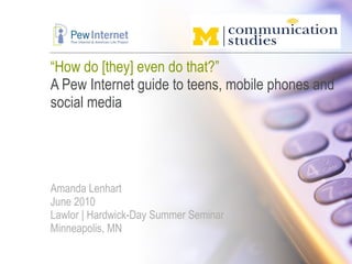 “ How do [they] even do that?” A Pew Internet guide to teens, mobile phones and social media Amanda Lenhart June 2010 Lawlor | Hardwick-Day Summer Seminar Minneapolis, MN 