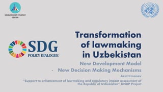 Transformation
of lawmaking
in Uzbekistan
New Development Model
- New Decision Making Mechanisms
Azat Irmanov
“Support to enhancement of lawmaking and regulatory impact assessment of
the Republic of Uzbekistan” UNDP Project
SDG
POLICYDIALOGUE
 