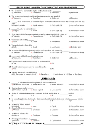MASTER MINDS - QUALITY EDUCATION BEYOND YOUR IMAGINATION

3. The person who transfer his rights and duties is called __________
   a) Transferee            b) Transferor              c) Promisor                   d) Promisee

4. The person to whom the rights and duties are endorsed is called _________
   a) Transferee           b) Transferor            c) Endorser                      d) Endorsee

5. _______ is an instrument of transfer signed by the transferor in which the name & date are not
   filled.
   a) Forged transfer       b) Blank transfer         c) Both (a) & (b)       d) None of the above

6. _______ transfer is null and void
   a) Forged                  b) Blank                    c) Both (a) & (b)          d) None of the above

7. If the ownership of shares goes to another by operation of law is called as _______
   a) Transfer               b) Transmission          c) Both (a) & (b)           d) None of the above

8. Transfer is effected by _______
   a) Sales                   b) Death                    c) Insolvency              d) None of the above

9. Transmission is effected by ______
   a) Sale                   b) Death                     c) Insolvency              d) Both (b) & (c)

10. In which of the following stamp duty & consideration not necessary ________
    a) Transfer                b) Transmission         c) Both (a) & (b)        d) None of the above

11. _______ gets all liabilities of original owner
    a) Transferor                b) Transferee            c) Endorser                d) Endorsee

12. Consideration is necessary in case of transmission
    a) Yes                                             b) No

13. Consideration is necessary. In case of transfer
    a) Yes                                                b) No

14. A share warrant is transferable by _________
    a) By Execution of transfer deed     b) By delivery       c) both a) and b)   d) None of the above

                                              DEBENTURES
1. ________ is issued in acknowledgement of any indebtedness
   a) Debenture certificate b) Share certificate     c) Share warrant                d) None of the above

2. Own funds are called _______
   a) Debenture capital     b) Share capital              c) Loan capital            d) None of the above

3. Incase of allotment Debenture Certificate is to be issued with in ___________ months
   a) 1                     b) 2                        c) 3                      d) 4

4. In case of application for transfer Debenture Certificate is to be issued with in _________ months
   a) 1                        b) 2                     c) 3                        d) 4

5. Debenture forms part of _________
   a) Capital               b) Loan                       c) Fund                    d) None of the above
6. Share holders are _________
   a) Owners                b) Creditors                  c) Debtors                 d) None of the above

7. Debenture holders are ________
   a) Owners                b) Creditors                  c) Debtors                 d) None of the above

8. Return paid on shares is ________
   a) Interest              b) Dividend                   c) Commission              d) None of the above
MCQ’S QUESTION BANK IN LAW/B14_______________________________19 
 
