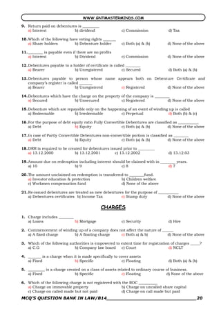 WWW.GNTMASTERMINDS.COM

9. Return paid on debentures is _________
   a) Interest             b) dividend                   c) Commission           d) Tax

10. Which of the following have voting rights _______
    a) Share holders         b) Debenture holder         c) Both (a) & (b)       d) None of the above

11. ________ is payable even if there are no profits
    a) Interest                b) Dividend               c) Commission           d) None of the above

12. Debentures payable to a holder of certificate is called ________
    a) Bearer                b) Unregistered              c) Secured             d) Both (a) & (b)

13. Debentures payable to person whose name appears both on Debenture Certificate and
    company’s register is called _______
    a) Bearer                  b) Unregistered c) Registered      d) None of the above

14. Debentures which have the charge on the property of the company is ________
    a) Secured              b) Unsecured             c) Registered            d) None of the above

15. Debenture which are repayable only on the happening of an event of winding up is called
    a) Redeemable           b) Irredeemable         c) Perpetual               d) Both (b) & (c)

16. For the purpose of debt equity ratio Fully Convertible Debentures are classified as ___________
    a) Debt                   b) Equity                 c) Both (a) & (b)         d) None of the above

17. In case of Partly Convertible Debentures non­convertible portion is classified as ________
    a) Debt                   b) Equity               c) Both (a) & (b)           d) None of the above

18. DRR is required to be created for debentures issued prior to _________
    a) 13.12.2000            b) 13.12.2001          c) 13.12.2002                d) 13.12.03

19. Amount due on redemption including interest should be claimed with in ________ years.
    a) 10                  b) 9                     c) 8                      d) 7

20. The amount unclaimed on redemption is transferred to ________fund.
    a) Investor education & protection              b) Children welfare
    c) Workmen compensation fund                    d) None of the above

21. Re­issued debentures are treated as new debentures for the purpose of ___________
    a) Debentures certificates b) Income Tax         c) Stamp duty             d) None of the above

                                             CHARGES
1. Charge includes ________
   a) Loans                 b) Mortgage                  c) Security             d) Hire

2. Commencement of winding up of a company does not affect the nature of ______
   a) A fixed charge     b) A floating charge    c) Both a) & b)            d) None of the above

3. Which of the following authorities is empowered to extent time for registration of charges _____?
   a) C.G                    b) Company law board     c) Court                    d) NCLT

4. _______ is a charge when it is made specifically to cover assets
   a) Fixed                  b) Specific                c) Floating              d) Both (a) & (b)

5. _________ is a charge created on a class of assets related to ordinary course of business.
   a) Fixed                  b) Specific                c) Floating              d) None of the above

6. Which of the following charge is not registered with the ROC __________
   a) Charge on immovable property                      b) Charge on uncalled share capital
   c) Charge on called made but not paid                d) Charge on call made but paid
MCQ’S QUESTION BANK IN LAW/B14_______________________________20 
 