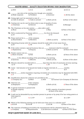 MASTER MINDS - QUALITY EDUCATION BEYOND YOUR IMAGINATION

    a) ROC                    b) C.G                     c) NCLT                 d) D.C.A

68. ________ can vote at the meeting even though not a member.
    a) Body corporate        b) President             c) Governor                d) All the above

69. Voting right can’t be exercised in case of _________
    a) Calls in advance       b) Calls in arrears        c) Both a) & b)        d) None of the above

70. Casting vote can be cast by whom only in case of equality of votes
    a) Chairman              b) Director              c) Auditor                d) Manager

71. The Chairman on his own motion _____also order a poll
    a) Must               b) Should                 c) May                   d) None of the above

72. Poll is conducted by Chairman with in ________ hrs from the demand.
    a) 24                   b) 48                         c) 72                  d) 36

73. Proxy need not be a ____ of the company
    a) Shareholders          b) Members                  c) Both a) and b)   d) None of the above

74. Depositing of proxy with the company should be made with in how many hours
    a) 24                    b) 48                  c) 36                  d) 72

75. If the notice contain a special business then an ______ statement shall be enclosed:
    a) Explanatory            b) Enquiry                c) Both a) and b)        d) None of the above

76. Proxies cannot vote on ________
   a) Show of hands          b) Poll                     c) Both a) & b)        d) None of the above

77. ________ is the official recording of the proceedings of a meeting
    a) Quorum                   b) Minutes                c) Both a) & b)       d) None of the above

78. Minutes should be recorded with in _________ days from the date of conclusion of every meeting
    a) 10                   b) 20                    c) 30                     d) 40

79. Loose – leaf minutes to be bound into books at regular intervals of _________ months
    a) 6                     b) 7                     c) 8                        d) 9

80. With in ______weeks requisition requiring circulation of a resolution may be deposited with ROC.
    a) 3                    b) 6                        c) 9                     d) 12

81. Qualification shares for a director are provided in the ________
    a) Company Act            b) MOA             c) AOA         d) Contract b/w Company & Directors

82. Directors are __________ of the company
    a) Employees             b) Employers                c) Both a) & b)        d) None of the above

83. A special resolution is passed with
    a) Simple majority                                   b) 60% majority of members present
    c) 75%                                                   d) None of the above

84. A poll can be demanded by any member present in person or by proxy if he has voting powers at
    least equal to:
    a) 1/5th               b) 1/10th               c) 1/20th                  d) 1/30th


85. Which of the following meeting can be held more than once in a calendar year?
   a) E.G.M              b) S.G.M                     c) A.G.M             d) None of the above

86. The expenses of holding an E.G.M by the requisitionists will be ultimately borne by________
   a) Company            b) Requisitionists   c) all directors in default      d) None of the above

MCQ’S QUESTION BANK IN LAW/B14_______________________________25 
 