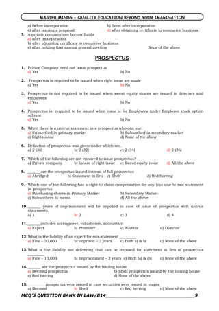 MASTER MINDS - QUALITY EDUCATION BEYOND YOUR IMAGINATION

    a) before incorporation                       b) Soon after incorporation
    c) after issuing a proposal                   d) after obtaining certificate to commerce business. 
7.  A private company can borrow funds
    a) after incorporation
    b) after obtaining certificate to commerce business
    c) after holding first annual general meeting                          None of the above

                                          PROSPECTUS
1. Private Company need not issue prospectus
   a) Yes                                                b) No

2.    Prospectus is required to be issued when right issue are made
     a) Yes                                              b) No

3. Prospectus is not required to be issued when sweat equity shares are issued to directors and
   employees
   a) Yes                                          b) No

4. Prospectus is required to be issued when issue is for Employees under Employee stock option
   scheme
   a) Yes                                           b) No

5. When there is a untrue statement in a prospectus who can sue
   a) Subscribed in primary market                   b) Subscribed in secondary market
   c) Rights issue                                   d) None of the above

6. Definition of prospectus was given under which sec.
   a) 2 (30)                 b) 2 (32)               c) 2 (34)                       d) 2 (36)

7. Which of the following are not required to issue prospectus?
   a) Private company        b) Incase of right issue  c) Sweat equity issue         d) All the above

8. _______are the prospectus issued instead of full prospectus
   a) Abridged           b) Statement in lieu c) Shelf                     d) Red herring

9. Which one of the following has a right to claim compensation for any loss due to mis­statement
   in prospectus
   a) Purchasing shares in Primary Market            b) Secondary Market
   c) Subscribers to memo.                           d) All the above

10. _______ years of imprisonment will be imposed in case of issue of prospectus with untrue
    statements
    a) 1                    b) 2                  c) 3                    d) 4

11. _______includes an engineer, valuationer, accountant
    a) Expert                b) Promoter              c) Auditor                  d) Director

12. What is the liability of an expert for mis­statement _________
    a) Fine – 50,000            b) Imprison – 2 years    c) Both a) & b)          d) None of the above

13. What is the liability not delivering that can be imposed for statement in lieu of prospectus
    _________
    a) Fine – 10,000         b) Imprisonment – 2 years c) Both (a) & (b) d) None of the above

14. _______ are the prospectus issued by the issuing house
    a) Deemed prospectus                            b) Shelf prospectus issued by the issuing house
    c) Red herring                                  d) None of the above

15. _________ prospectus were issued in case securities were issued in stages
    a) Deemed                b) Shelf                   c) Red herring        d) None of the above
MCQ’S QUESTION BANK IN LAW/B14_______________________________9 
 
