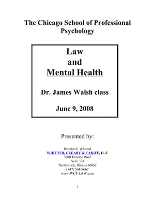 The Chicago School of Professional
          Psychology


           Law
           and
       Mental Health

     Dr. James Walsh class

           June 9, 2008


              Presented by:
               Brooke R. Whitted
       WHITTED, CLEARY & TAKIFF, LLC
               3000 Dundee Road
                    Suite 303
            Northbrook, Illinois 60062
                 (847) 564-8662
             www.WCT-LAW.com


                      1
 