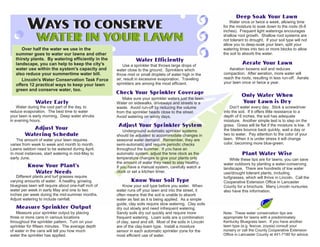 Water once or twice a week, allowing time
                                                                                                            for the moisture to soak down to the roots (6-8
                                                                                                            inches). Frequent light waterings encourages
                                                                                                            shallow root growth. Shallow root systems are
                                                                                                            not tolerant to drought. If your soil type will not
                                                                                                            allow you to deep-soak your lawn, split your
      Over half the water we use in the                                                                     watering times into two or more blocks to allow
   summer goes to water our lawns and other                                                                 the soil to absorb the water.
   thirsty plants. By watering efficiently in the
   landscape, you can help to keep the city's            Use a sprinkler that throws large drops of
   water use within the system's capacity and        water close to the ground. Sprinklers which               Aeration loosens soil and reduces
   also reduce your summertime water bill.           throw mist or small droplets of water high in the      compaction. After aeration, more water will
      Lincoln's Water Conservation Task Force        air, result in excessive evaporation. Traveling        reach the roots, resulting in less run-off. Aerate
                                                     sprinklers are among the most efficient.               your lawn once or twice a year.
   offers 12 practical ways to keep your lawn
   green and conserve water, too.
                                                        Make sure your sprinkler waters just the lawn.
                                                     Water on sidewalks, driveways and streets is a
    Water during the cool part of the day, to        waste. Avoid run-off by reducing the volume                Don't water every day. Stick a screwdriver
reduce evaporation. The best time to water           from the sprinkler heads close to the street.          into the soil. If it offers little resistance to a
your lawn is early morning. Deep water shrubs        Avoid watering on windy days.                          depth of 6 inches, the soil has adequate
in evening hours.                                                                                           moisture. Another simple test is to step on the
                                                                                                            grass. Grass will lie flat if the moisture is low. If
                                                         Underground automatic sprinkler systems            the blades bounce back quickly, wait a day or
                                                     should be adjusted to accommodate changes in           two to water. Pay attention to the color of your
   The amount of water your lawn requires            seasonal water demand. Remember, they are              lawn. When it is under stress it will change
varies from week to week and month to month.         semi-automatic and require periodic checks             color, becoming more blue-green.
Lawns seldom need to be watered during April.        throughout the summer. If you have an
In most instances, start watering in mid-May to      automatic system, adjust the time clock as the
early June.                                          temperature changes to give your plants only               While these tips are for lawns, you can save
                                                     the amount of water they need to stay healthy.
                                                                  TM
                                                     If you have a manual system, carefully watch a
                                                                                                            water outdoors by planting a water-conserving
                                                                                                            landscape. There are hundreds of low water
                                                     clock or set a kitchen timer.                          use/drought tolerant plants, including
   Different plants and turf grasses require                                                                turfgrasses, which will thrive in Lincoln. Call the
varying amounts of water. A healthy, growing                                                                Cooperative Extension Office in Lancaster
bluegrass lawn will require about one-half inch of       Know your soil type before you water. When         County for a brochure. Many Lincoln nursuries
water per week in early May and one to two           water runs off your lawn and into the street, it       also have this information.
inches per week during the mid-summer months.        often means that the soil is unable to absorb
Adjust watering to include rainfall.                 water as fast as it is being applied. As a simple
                                                     guide, clay soils require slow watering. Clay soils
                                                     dry out slowly and need infrequent watering.                                 TM




   Measure your sprinkler output by placing          Sandy soils dry out quickly and require more           Note: These water conservation tips are
three or more cans in various locations              frequent watering. Loam soils are a combination        appropriate for lawns with a predominately
throughout the sprinkler pattern. Turn on your       of clay, sand and silt. Most of the soils in Lincoln   Kentucky Bluegrass lawn. If you have another
sprinkler for fifteen minutes. The average depth     are of the clay-loam type. Install a moisture          lawn type (e.g. fescue, zoysia) consult your
of water in the cans will tell you how much          sensor in each automatic sprinkler zone for the        nursery or call the County Cooperative Extension
water the sprinkler has applied.                     most efficient use of water.                           Office in Lancaster County at 441-7180 for advice.
 