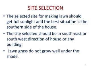 SITE SELECTION
• The selected site for making lawn should
get full sunlight and the best situation is the
southern side of the house.
• The site selected should be in south-east or
south west direction of house or any
building.
• Lawn grass do not grow well under the
shade.
9
 