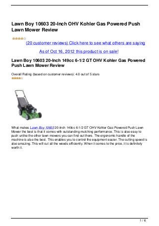 Lawn Boy 10603 20-Inch OHV Kohler Gas Powered Push
Lawn Mower Review

          (20 customer reviews) Click here to see what others are saying

                    As of Oct 16, 2012 this product is on sale!

Lawn Boy 10603 20-Inch 149cc 6-1/2 GT OHV Kohler Gas Powered
Push Lawn Mower Review
Overall Rating (based on customer reviews): 4.0 out of 5 stars




What makes Lawn Boy 10603 20-Inch 149cc 6-1/2 GT OHV Kohler Gas Powered Push Lawn
Mower the best is that it comes with outstanding mulching performance. This is also easy to
push unlike the other lawn mowers you can find out there. The ergonomic handle of the
machine is also the best. This enables you to control the equipment easier. The cutting speed is
also amazing. This will cut all the weeds efficiently. When it comes to the price, it is definitely
worth it.




                                                                                             1/6
 
