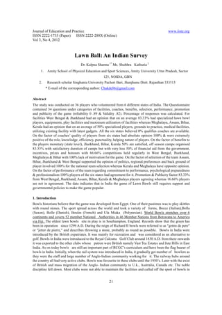 Journal of Education and Practice                                                                www.iiste.org
ISSN 2222-1735 (Paper) ISSN 2222-288X (Online)
Vol 3, No 4, 2012



                              Lawn Ball: An Indian Survey
                                  Dr. Kalpna Sharma 1* Ms. Shubhra Kathuria 2
     1.    Amity School of Physical Education and Sport Sciences, Amity University Uttar Pradesh, Sector
                                                  125, NOIDA, GBN
    2.     Research scholar Singhania University Pacheri Bari, Jhunjhunu Distt. Rajasthan 333515
          * E-mail of the corresponding author: Chakde06@gmail.com


Abstract
The study was conducted on 36 players who volunteered from 6 different states of India. The Questionnaire
contained 34 questions under categories of facilities, coaches, benefits, selection, performance, promotion
and publicity of the game (reliability 0 .89 & Validity .82). Percentage of responses was calculated. For
facilities West Bengal & Jharkhand had an opinion that on an average 83.33% had specialized lawn bowl
players, equipments, play facilities and maximum utilization of facilities whereas Meghalaya, Assam, Bihar,
Kerala had an opinion that on an average of 50% specialized players, grounds to practice, medical facilities,
utilizing existing facility with latest gadgets. All the six states believed 0% qualifies coaches are available.
On the factor of coaches’ quality of players from six states had absolute opinion 100% & were extremely
positive of the role, knowledge, efficiency, punctuality, helping nature of players. On the factor of benefits to
the players monetary (state level), Jharkhand, Bihar, Kerala 50% are satisfied, off season camps organised
83.33% with satisfactory duration of camps but with very less 50% of financial aid from the government,
incentives, prizes and honours with 66.66% competitions held regularly in West Bengal, Jharkhand,
Meghalaya & Bihar with 100% lack of motivation for the game. On the factor of selection of the team Assam,
Bihar, Jharkhand & West Bengal supported the opinion of politics, regional preferences and back ground of
player involved 100% for the national team selection whereas Kerala and Meghalaya have opposite opinion.
On the factor of performance of the team regarding commitment to performance, psychological preparedness
& professionalism 100% players of the six states had agreement for it. Promotion & Publicity factor 83.33%
from West Bengal, Jharkhand, Assam, Bihar, Kerala & Meghalaya players agreeing whereas 16.66% players
are not in agreement. The data indicates that in India the game of Lawn Bawls still requires support and
governmental policies to make the game popular.

1. Introduction
Bowls historians believe that the game was developed from Egypt. One of their pastimes was to play skittles
with round stones. The sport spread across the world and took a variety of forms, Bocce (Italian),Bolla
(Saxon), Bolle (Danish), Boules (French) and Ula Miaka (Polynesian). World Bowls stretches over 6
continents and covers 52 member National Authorities in 46 Member Nations from Botswana to America
via Fiji. The oldest lawn bowls site in play is in Southampton, England. Records show that the green has
been in operation since 1299 A.D. During the reign of Richard II bowls were referred to as "gettre de pere"
or "jetter de pierre," and describes throwing a stone, probably as round as possible. Bowls in India were
introduced by the British expatriates. It was mainly for recreation and was considered as an alternative to
golf. Bowls in India were introduced to the Royal Calcutta Golf Club around 1830 A.D. from there onwards
it was exported to the other clubs whose patron were British namely Vast Tea Estates and Jute Hills in East
India. As on today bowls are still an important part of RCGC’s curriculum and have been the flag bearer of
bowls in India. Initially, when the rail system was introduced in India, it gradually got number of bowlers as
they were the staff and large number of Anglo-Indian community working for it. The railway hubs around
the country all had very active clubs. Bowls was favourite in these clubs until the 1950’s. Later with the exist
of British and mass migration of the Anglo- Indian community to U.k., Australia, Canada etc. The noble
discipline fell down. Most clubs were not able to maintain the facilities and called off the sport of bowls in


                                                       21
 