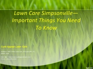Lawn Care Simpsonville— 
Important Things You Need 
To Know 
Curb Appeal Lawn Care 
Address :448 Timber view lane, Simpsonville, SC 
29681 USA 
Web Site : http://www.curbappeallawn.com 
Ph No - 864-399-9185 
 