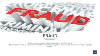FRAUD
11
Fraud means intentional or wilful representation o fact. When wrong
Representation is made by a party with the intention to device the other party or to cause him to enter into a contract, it is said to
be fraud .
 