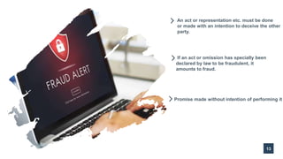 13
An act or representation etc. must be done
or made with an intention to deceive the other
party.
If an act or omission has specially been
declared by law to be fraudulent, it
amounts to fraud.
Promise made without intention of performing it
 