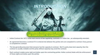 7
“ PARTIES TO CONTRACT MUST
BE COMPETENT TO CONTRACT ”
• Indian Contract Act 1872 is the main source of law regulating contracts in Indian law , as subsequently amended.
• An agreement becomes a contract if it is entered into between the parties who are competent to contract. Every person
is competent to contract
• The law generally presumes that everyone has the capacity to contract. But if a party does lack capacity, then the
contract is usually voidable and the party without capacity may avoid the contract.
• Each contract creates some right and duties upon the contracting parties. Indian contract deals with the enforcement
of these rights and duties upon the parties
 