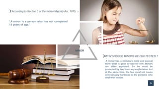 9
According to Section 3 of the Indian Majority Act, 1875, :-
“A minor is a person who has not completed
18 years of age.”
MINOR
1
WHY SHOULD MINORS BE PROTECTED ?
A minor has a immature mind and cannot
think what is good or bad for him .Minors
are often exploited. So he must be
protected by law from any exploitation but
at the same time, the law must not cause
unnecessary hardship to the persons who
deal with minors
 