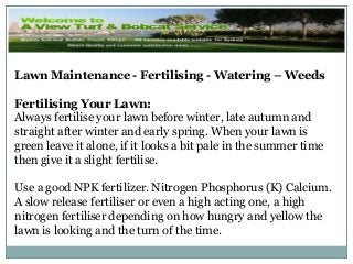 Lawn Maintenance - Fertilising - Watering – Weeds
Fertilising Your Lawn:
Always fertilise your lawn before winter, late autumn and
straight after winter and early spring. When your lawn is
green leave it alone, if it looks a bit pale in the summer time
then give it a slight fertilise.
Use a good NPK fertilizer. Nitrogen Phosphorus (K) Calcium.
A slow release fertiliser or even a high acting one, a high
nitrogen fertiliser depending on how hungry and yellow the
lawn is looking and the turn of the time.
 