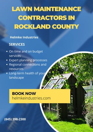 LAWN MAINTENANCE
CONTRACTORS IN
ROCKLAND COUNTY
On time and on budget
services
Expert planning processes
Regional connections and
resources
Long-term health of your
landscape
SERVICES
BOOK NOW
helmkeindustries.com
(845) 398-2300
Helmke Industries
 