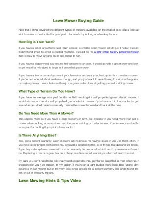 Lawn Mower Buying Guide
Now that I have covered the different types of mowers available on the market let’s take a look at
which mower is best suited for your particular needs by looking at a few key factors.
How Big is Your Yard?
If you have a small area that is well taken care of, a small electric mower will do just fine but I would
recommend trying to avoid a corded machine. I would go for a light small battery powered mower
that is easy to move around, quite and cheap to run.
If you have a bigger yard, say around half an acre to an acre, I would go with a gas mower and look
to get myself a mid-sized to large self propelled gas mower.
If you have a few acres and you want your lawn nice and neat your best option is a zero turn mower.
If you’re not worried about neatness though, and you just want to avoid losing the kids in the grass,
or maybe you want more features than just a grass cutter, look at getting yourself a riding mower.
What Type of Terrain Do You Have?
If you have an average size yard but it’s not flat I would get a self propelled gas or electric mower. I
would also recommend a self propelled gas or electric mower if you have a lot of obstacles to get
around as you don’t have to manually muscle the mower forward and back all the time.
Do You Need More Than A Mower?
This applies more so if you have a large property or farm, but consider if you need more than just a
mower when looking at a zero turn machine verse a riding or tractor mower. Your mower can double
as a quad for hauling if you pick a lawn tractor.
Is There Anything Else?
Yes, get a decent warranty. Lawn mowers are notorious for having issues if you use them often. If
you have a self propelled machine you can add a gearbox to the list of things that can and will break.
If you buy a cheap lawn mower with a short warranty be prepared to bin it and buy a new one if need
be. Replacing a motor or gear box on a cheap machine out of warranty is often not worth the cost.
I’m sure you don’t need to be told that you often get what you pay for so keep that in mind when your
shopping for you new mower. In my option, if you’re on a tight budget there is nothing wrong with
buying a cheap mower but at the very least shop around for a decent warranty and understand the
risk of out of warranty repairs.
Lawn Mowing Hints & Tips Video
 