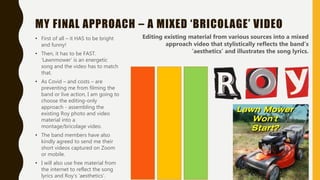 MY FINAL APPROACH – A MIXED ‘BRICOLAGE’ VIDEO
• First of all – it HAS to be bright
and funny!
• Then, it has to be FAST.
‘Lawnmower’ is an energetic
song and the video has to match
that.
• As Covid – and costs – are
preventing me from filming the
band or live action, I am going to
choose the editing-only
approach - assembling the
existing Roy photo and video
material into a
montage/bricolage video.
• The band members have also
kindly agreed to send me their
short videos captured on Zoom
or mobile.
• I will also use free material from
the internet to reflect the song
lyrics and Roy’s ‘aesthetics’.
Editing existing material from various sources into a mixed
approach video that stylistically reflects the band’s
’aesthetics’ and illustrates the song lyrics.
 