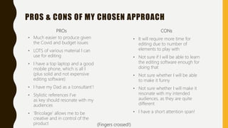 PROS & CONS OF MY CHOSEN APPROACH
PROs
• Much easier to produce given
the Covid and budget issues
• LOTS of various material I can
use for editing
• I have a top laptop and a good
mobile phone, which is all I
(plus solid and not expensive
editing software)
• I have my Dad as a ’consultant’!
• Stylistic references I’ve
as key should resonate with my
audiences
• ‘Bricolage’ allows me to be
creative and in control of the
product
CONs
• It will require more time for
editing due to number of
elements to play with
• Not sure if I will be able to learn
the editing software enough for
doing that
• Not sure whether I will be able
to make it funny
• Not sure whether I will make it
resonate with my intended
audiences, as they are quite
different
• I have a short attention span!
(Fingers crossed!)
 